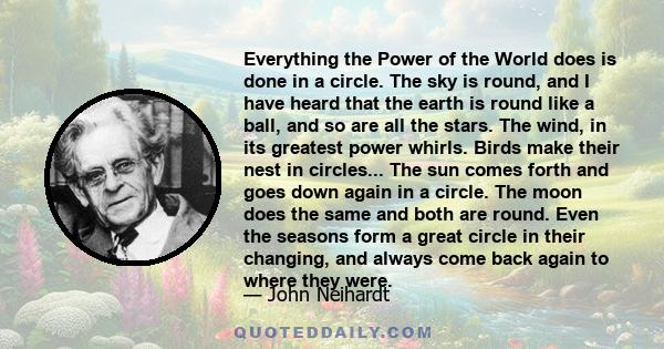 Everything the Power of the World does is done in a circle. The sky is round, and I have heard that the earth is round like a ball, and so are all the stars. The wind, in its greatest power whirls. Birds make their nest 