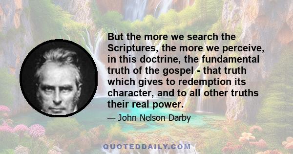 But the more we search the Scriptures, the more we perceive, in this doctrine, the fundamental truth of the gospel - that truth which gives to redemption its character, and to all other truths their real power.