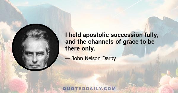 I held apostolic succession fully, and the channels of grace to be there only.