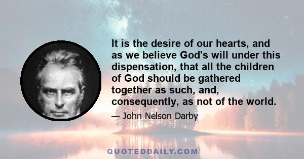 It is the desire of our hearts, and as we believe God's will under this dispensation, that all the children of God should be gathered together as such, and, consequently, as not of the world.