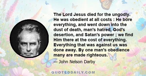 The Lord Jesus died for the ungodly. He was obedient at all costs : He bore everything, and went down into the dust of death, man's hatred, God's desertion, and Satan's power ; we find Him there at the cost of