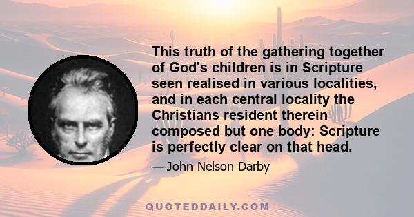 This truth of the gathering together of God's children is in Scripture seen realised in various localities, and in each central locality the Christians resident therein composed but one body: Scripture is perfectly