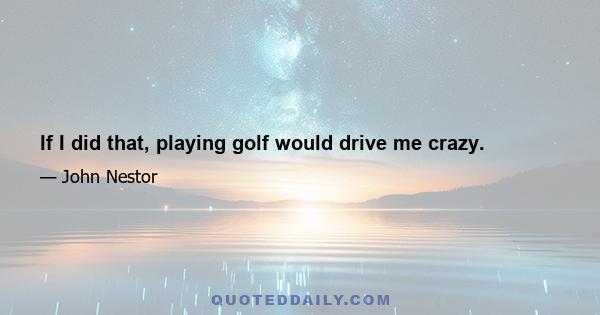 If I did that, playing golf would drive me crazy.