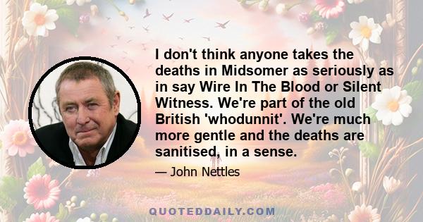 I don't think anyone takes the deaths in Midsomer as seriously as in say Wire In The Blood or Silent Witness. We're part of the old British 'whodunnit'. We're much more gentle and the deaths are sanitised, in a sense.