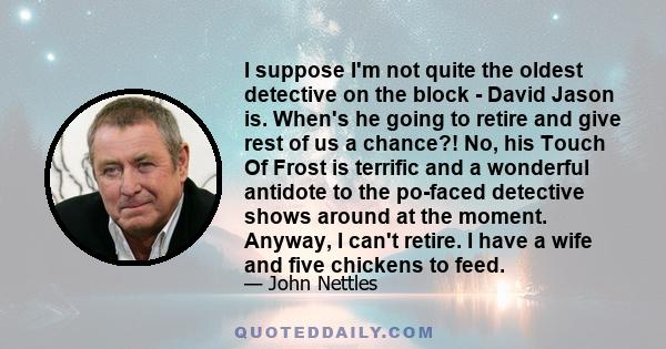 I suppose I'm not quite the oldest detective on the block - David Jason is. When's he going to retire and give rest of us a chance?! No, his Touch Of Frost is terrific and a wonderful antidote to the po-faced detective