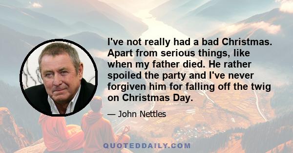 I've not really had a bad Christmas. Apart from serious things, like when my father died. He rather spoiled the party and I've never forgiven him for falling off the twig on Christmas Day.