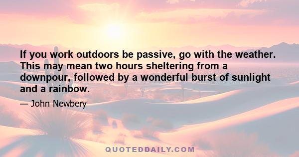 If you work outdoors be passive, go with the weather. This may mean two hours sheltering from a downpour, followed by a wonderful burst of sunlight and a rainbow.