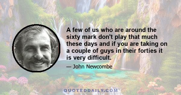 A few of us who are around the sixty mark don't play that much these days and if you are taking on a couple of guys in their forties it is very difficult.