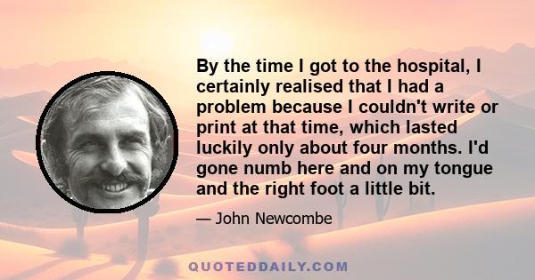 By the time I got to the hospital, I certainly realised that I had a problem because I couldn't write or print at that time, which lasted luckily only about four months. I'd gone numb here and on my tongue and the right 