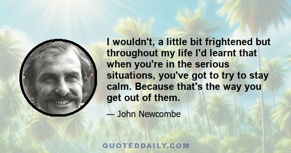 I wouldn't, a little bit frightened but throughout my life I'd learnt that when you're in the serious situations, you've got to try to stay calm. Because that's the way you get out of them.