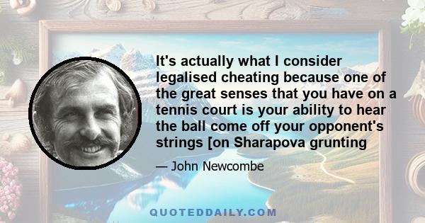 It's actually what I consider legalised cheating because one of the great senses that you have on a tennis court is your ability to hear the ball come off your opponent's strings [on Sharapova grunting