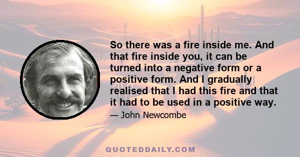 So there was a fire inside me. And that fire inside you, it can be turned into a negative form or a positive form. And I gradually realised that I had this fire and that it had to be used in a positive way.