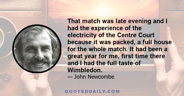 That match was late evening and I had the experience of the electricity of the Centre Court because it was packed, a full house for the whole match. It had been a great year for me, first time there and I had the full