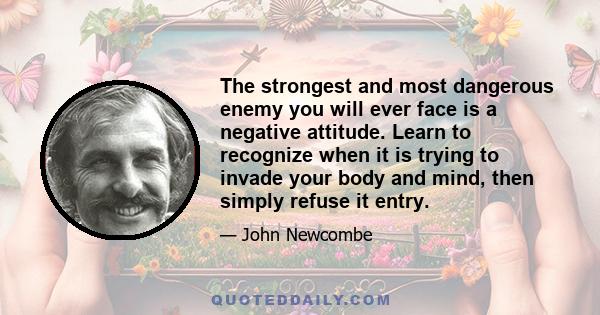 The strongest and most dangerous enemy you will ever face is a negative attitude. Learn to recognize when it is trying to invade your body and mind, then simply refuse it entry.