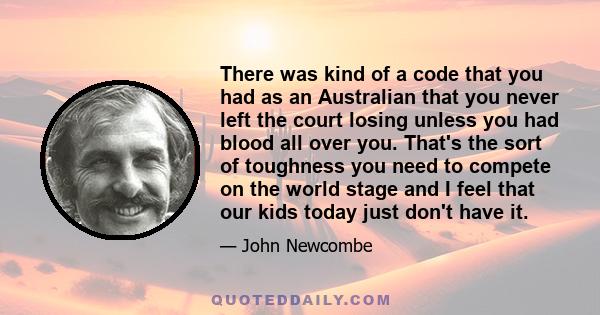 There was kind of a code that you had as an Australian that you never left the court losing unless you had blood all over you. That's the sort of toughness you need to compete on the world stage and I feel that our kids 