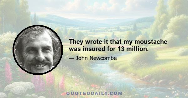 They wrote it that my moustache was insured for 13 million.