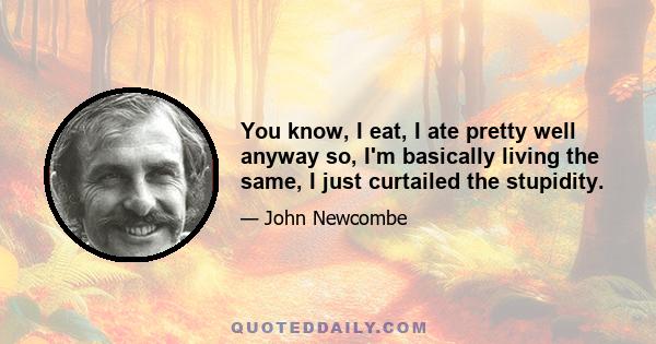 You know, I eat, I ate pretty well anyway so, I'm basically living the same, I just curtailed the stupidity.