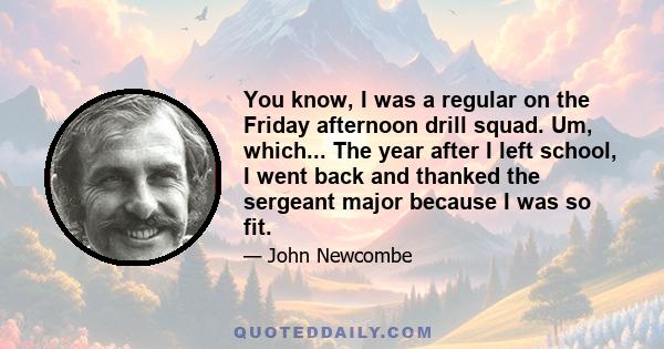 You know, I was a regular on the Friday afternoon drill squad. Um, which... The year after I left school, I went back and thanked the sergeant major because I was so fit.