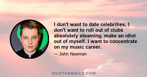 I don't want to date celebrities, I don't want to roll out of clubs absolutely steaming, make an idiot out of myself. I want to concentrate on my music career.