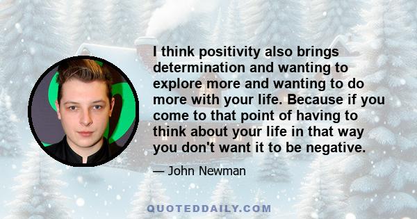 I think positivity also brings determination and wanting to explore more and wanting to do more with your life. Because if you come to that point of having to think about your life in that way you don't want it to be