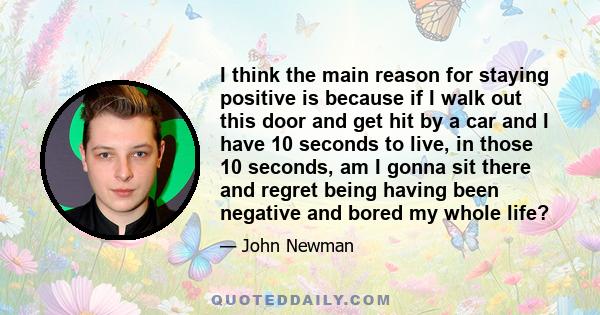 I think the main reason for staying positive is because if I walk out this door and get hit by a car and I have 10 seconds to live, in those 10 seconds, am I gonna sit there and regret being having been negative and