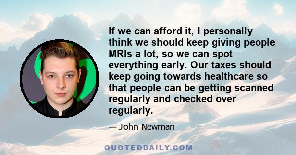 If we can afford it, I personally think we should keep giving people MRIs a lot, so we can spot everything early. Our taxes should keep going towards healthcare so that people can be getting scanned regularly and