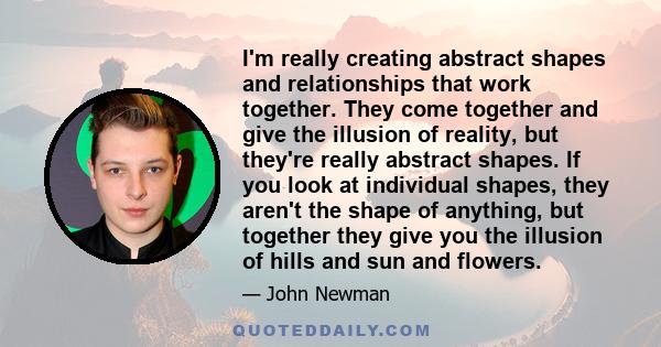 I'm really creating abstract shapes and relationships that work together. They come together and give the illusion of reality, but they're really abstract shapes. If you look at individual shapes, they aren't the shape