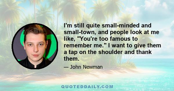 I'm still quite small-minded and small-town, and people look at me like, You're too famous to remember me. I want to give them a tap on the shoulder and thank them.