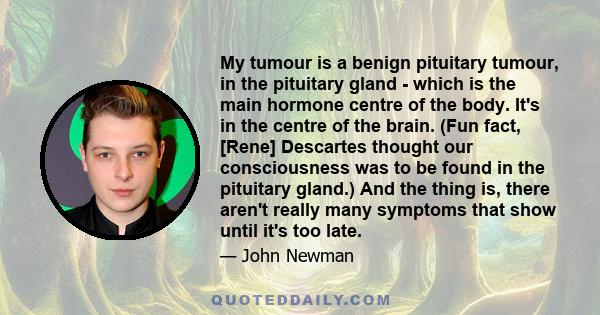 My tumour is a benign pituitary tumour, in the pituitary gland - which is the main hormone centre of the body. It's in the centre of the brain. (Fun fact, [Rene] Descartes thought our consciousness was to be found in