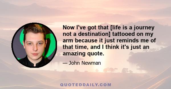 Now I've got that [life is a journey not a destination] tattooed on my arm because it just reminds me of that time, and I think it's just an amazing quote.