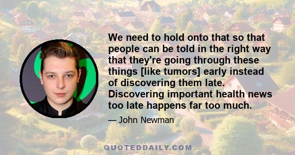 We need to hold onto that so that people can be told in the right way that they're going through these things [like tumors] early instead of discovering them late. Discovering important health news too late happens far