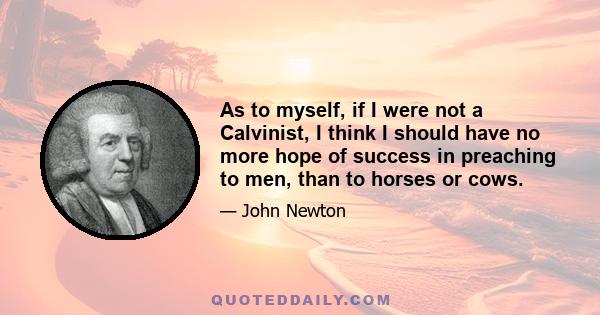 As to myself, if I were not a Calvinist, I think I should have no more hope of success in preaching to men, than to horses or cows.