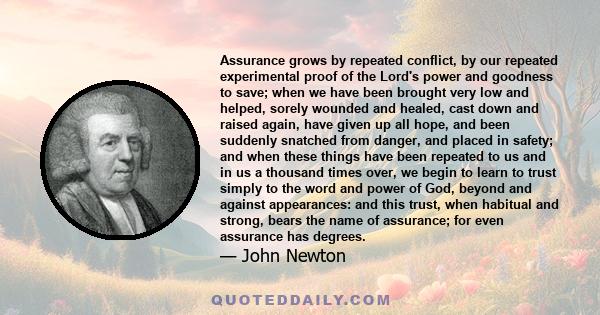 Assurance grows by repeated conflict, by our repeated experimental proof of the Lord's power and goodness to save; when we have been brought very low and helped, sorely wounded and healed, cast down and raised again,