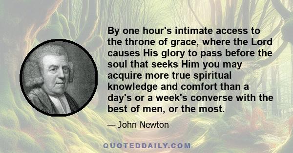 By one hour's intimate access to the throne of grace, where the Lord causes His glory to pass before the soul that seeks Him you may acquire more true spiritual knowledge and comfort than a day's or a week's converse