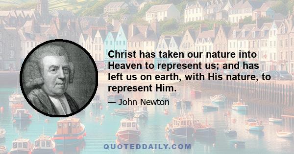 Christ has taken our nature into Heaven to represent us; and has left us on earth, with His nature, to represent Him.