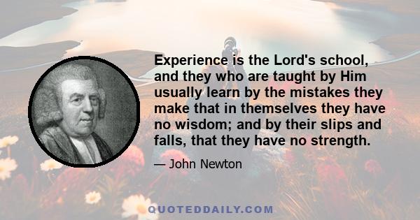 Experience is the Lord's school, and they who are taught by Him usually learn by the mistakes they make that in themselves they have no wisdom; and by their slips and falls, that they have no strength.