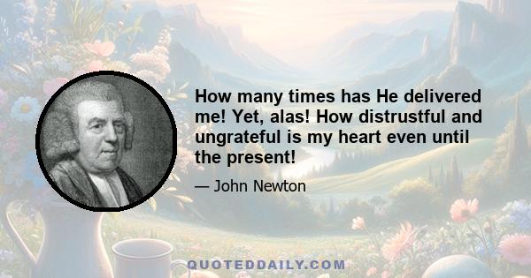 How many times has He delivered me! Yet, alas! How distrustful and ungrateful is my heart even until the present!