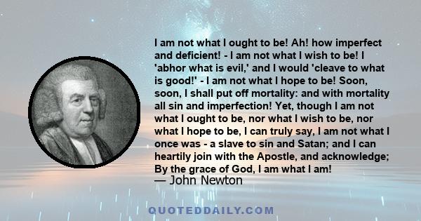 I am not what I ought to be! Ah! how imperfect and deficient! - I am not what I wish to be! I 'abhor what is evil,' and I would 'cleave to what is good!' - I am not what I hope to be! Soon, soon, I shall put off