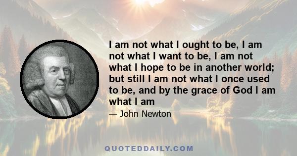 I am not what I ought to be, I am not what I want to be, I am not what I hope to be in another world; but still I am not what I once used to be, and by the grace of God I am what I am