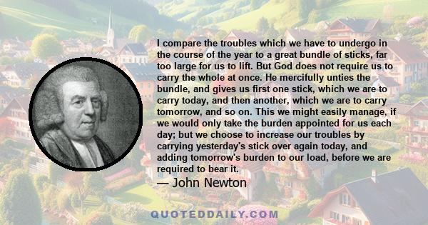 I compare the troubles which we have to undergo in the course of the year to a great bundle of sticks, far too large for us to lift. But God does not require us to carry the whole at once. He mercifully unties the