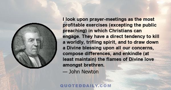 I look upon prayer-meetings as the most profitable exercises (excepting the public preaching) in which Christians can engage. They have a direct tendency to kill a worldly, trifling spirit, and to draw down a Divine