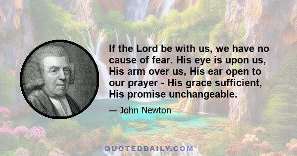 If the Lord be with us, we have no cause of fear. His eye is upon us, His arm over us, His ear open to our prayer - His grace sufficient, His promise unchangeable.