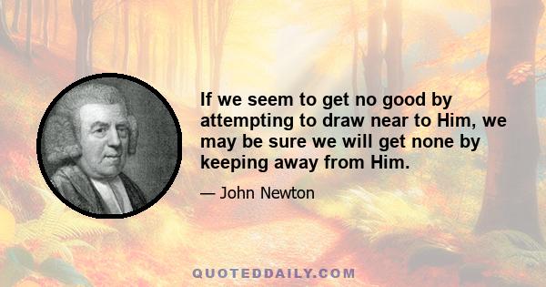 If we seem to get no good by attempting to draw near to Him, we may be sure we will get none by keeping away from Him.