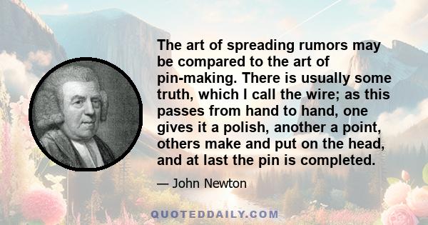 The art of spreading rumors may be compared to the art of pin-making. There is usually some truth, which I call the wire; as this passes from hand to hand, one gives it a polish, another a point, others make and put on