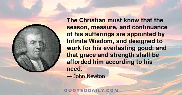 The Christian must know that the season, measure, and continuance of his sufferings are appointed by Infinite Wisdom, and designed to work for his everlasting good; and that grace and strength shall be afforded him