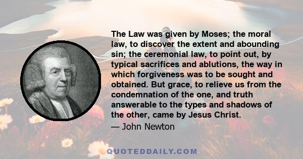 The Law was given by Moses; the moral law, to discover the extent and abounding sin; the ceremonial law, to point out, by typical sacrifices and ablutions, the way in which forgiveness was to be sought and obtained. But 