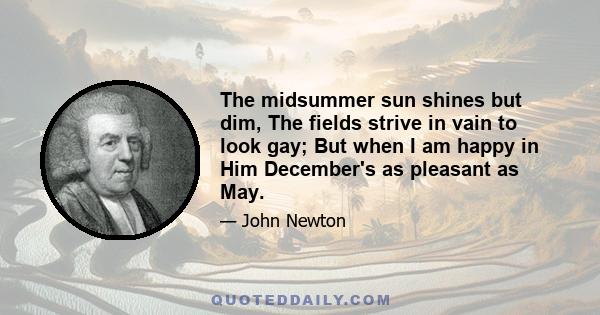 The midsummer sun shines but dim, The fields strive in vain to look gay; But when I am happy in Him December's as pleasant as May.