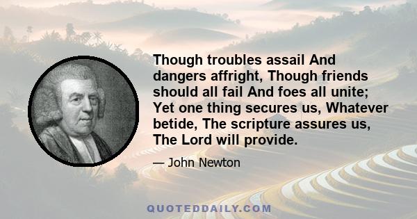 Though troubles assail And dangers affright, Though friends should all fail And foes all unite; Yet one thing secures us, Whatever betide, The scripture assures us, The Lord will provide.