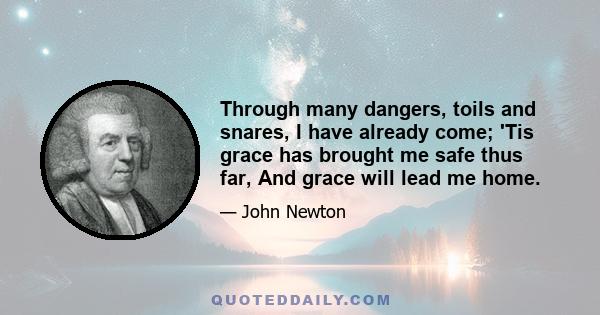 Through many dangers, toils and snares, I have already come; 'Tis grace has brought me safe thus far, And grace will lead me home.