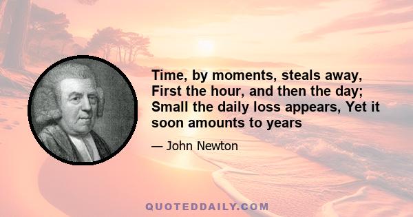 Time, by moments, steals away, First the hour, and then the day; Small the daily loss appears, Yet it soon amounts to years